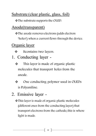 12
Substrate (clear plastic, glass, foil)
The substrate supports the OLED.
Anode(transparent)
The anode removes electrons (adds electron
"holes") when a current flows through the device.
Organic layer
 Itcontains two layers.
1. Conducting layer -
 This layer is made of organic plastic
molecules that transport holes from the
anode.
 One conducting polymer used in OLEDs
is Polyaniline.
2. Emissive layer -
This layer is made of organic plastic molecules
(different ones from the conducting layer) that
transport electrons from the cathode; this is where
light is made.
 