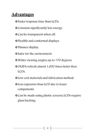 15
Advantages
Faster response time than LCDs.
Consume significantly less energy.
Can be transparent when off.
Flexible and conformal displays.
Thinner display.
Safer for the environment.
Wider viewing angles; up to 170 degrees.
OLEDs refresh almost 1,000 times faster then
LCDs.
Low cost materials and fabrication method.
Less expensive than LCD due to lesser
components.
Can be made using plastic screens; LCDs require
glass backing.
 