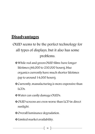 16
Disadvantages
OLED seems to be the perfect technology for
all types of displays, but it also has some
problems.
While red and green OLED films have longer
lifetimes (46,000 to 230,000 hours), blue
organics currently have much shorter lifetimes
(up to around 14,000 hours).
Currently,manufacturing is more expensive than
LCDs.
Water can easily damage OLEDs.
OLED screens are even worse than LCD in direct
sunlight.
Overall luminance degradation.
Limited market availability.
 