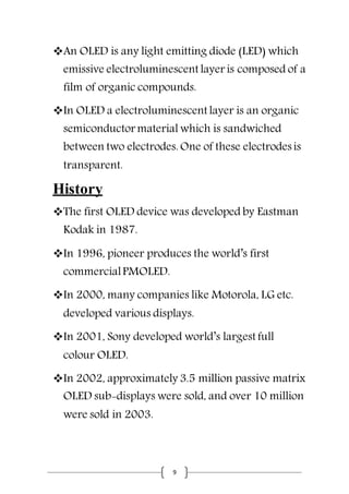 9
An OLED is any light emitting diode (LED) which
emissive electroluminescent layer is composed of a
film of organic compounds.
In OLED a electroluminescent layer is an organic
semiconductor material which is sandwiched
between two electrodes. One of these electrodes is
transparent.
History
The first OLED device was developed by Eastman
Kodak in 1987.
In 1996, pioneer produces the world’s first
commercialPMOLED.
In 2000, many companies like Motorola, LG etc.
developed various displays.
In 2001, Sony developed world’s largest full
colour OLED.
In 2002, approximately 3.5 million passive matrix
OLED sub-displays were sold, and over 10 million
were sold in 2003.
 