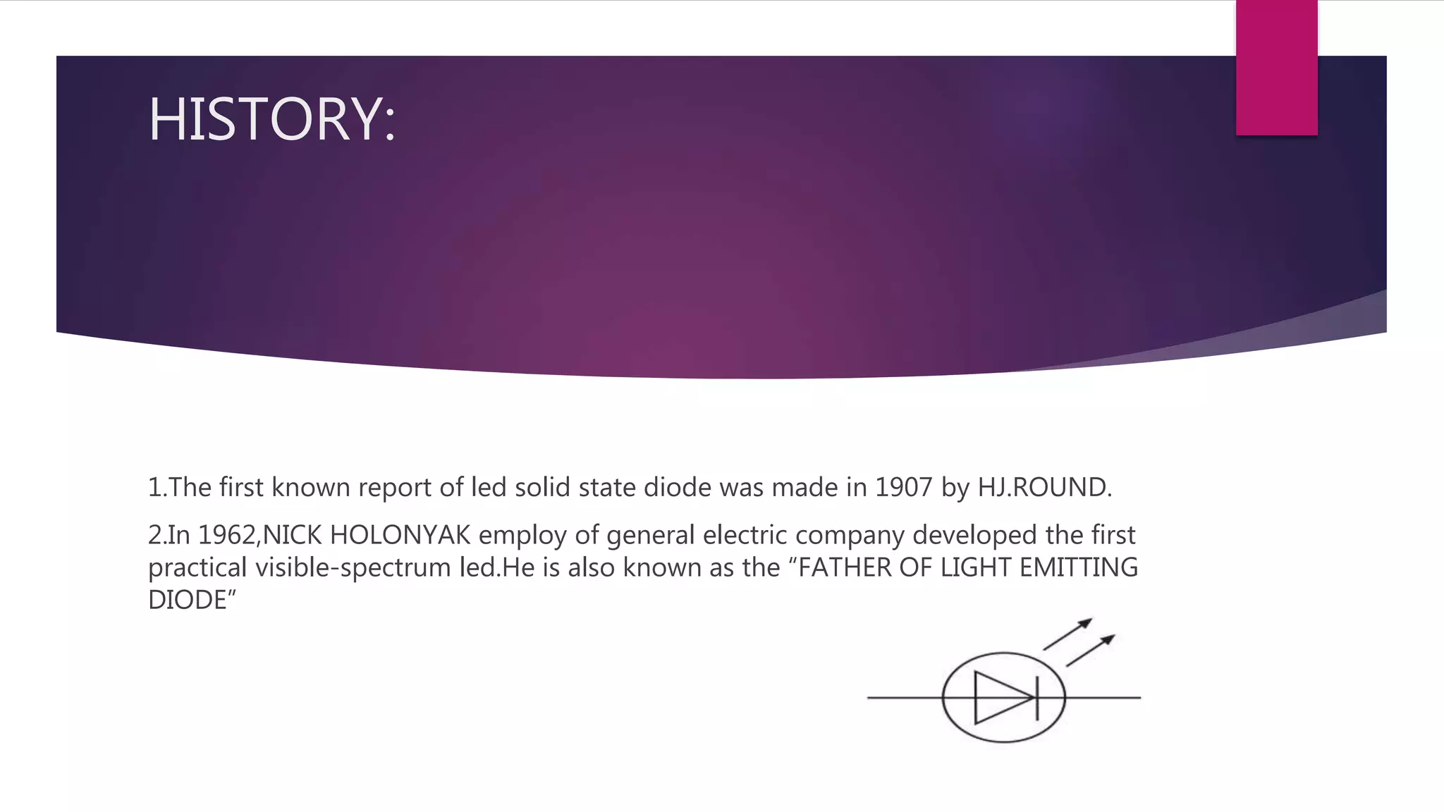 HISTORY:
1.The first known report of led solid state diode was made in 1907 by HJ.ROUND.
2.In 1962,NICK HOLONYAK employ of general electric company developed the first
practical visible-spectrum led.He is also known as the “FATHER OF LIGHT EMITTING
DIODE”
 