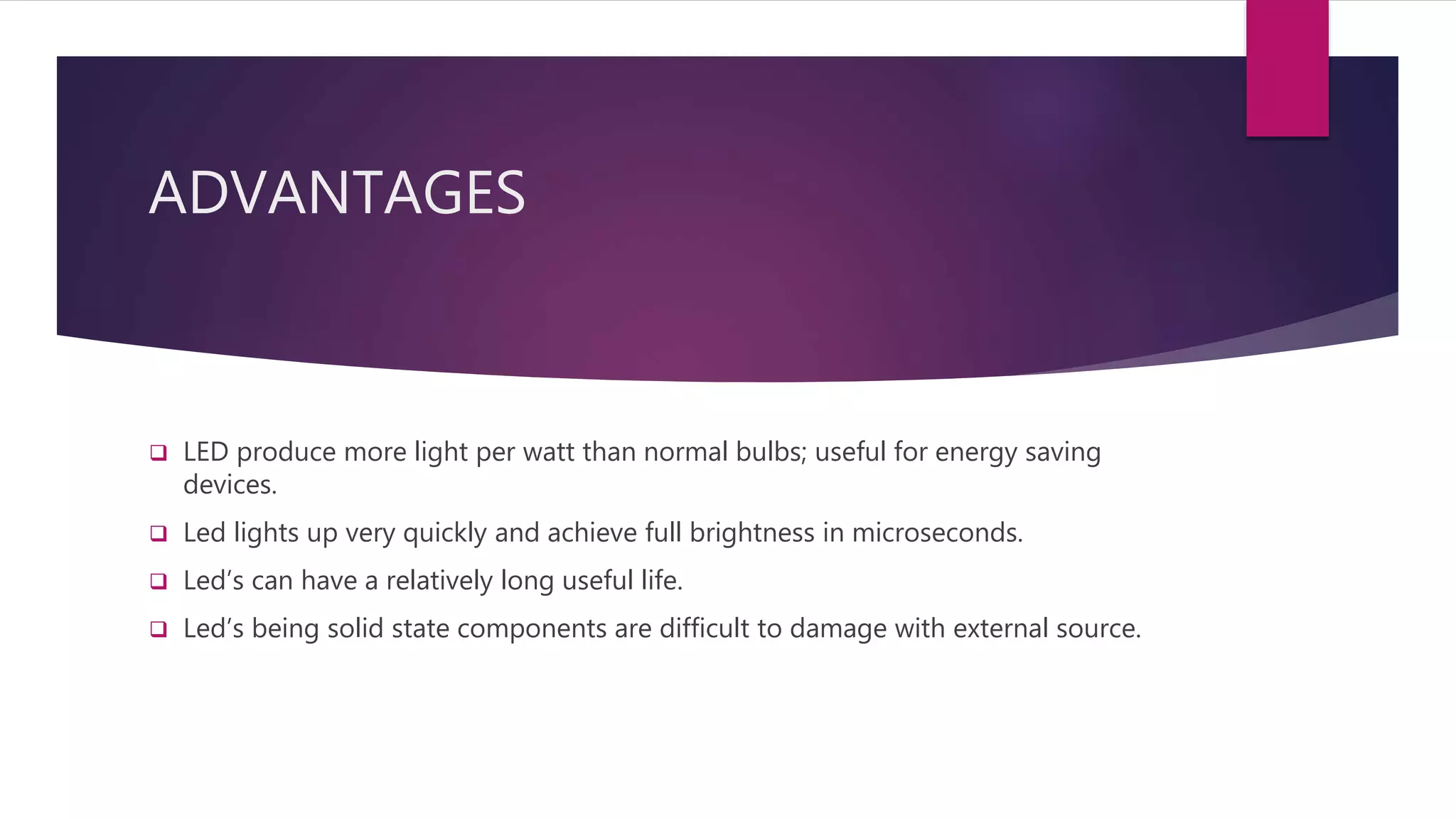 ADVANTAGES
 LED produce more light per watt than normal bulbs; useful for energy saving
devices.
 Led lights up very quickly and achieve full brightness in microseconds.
 Led’s can have a relatively long useful life.
 Led’s being solid state components are difficult to damage with external source.
 