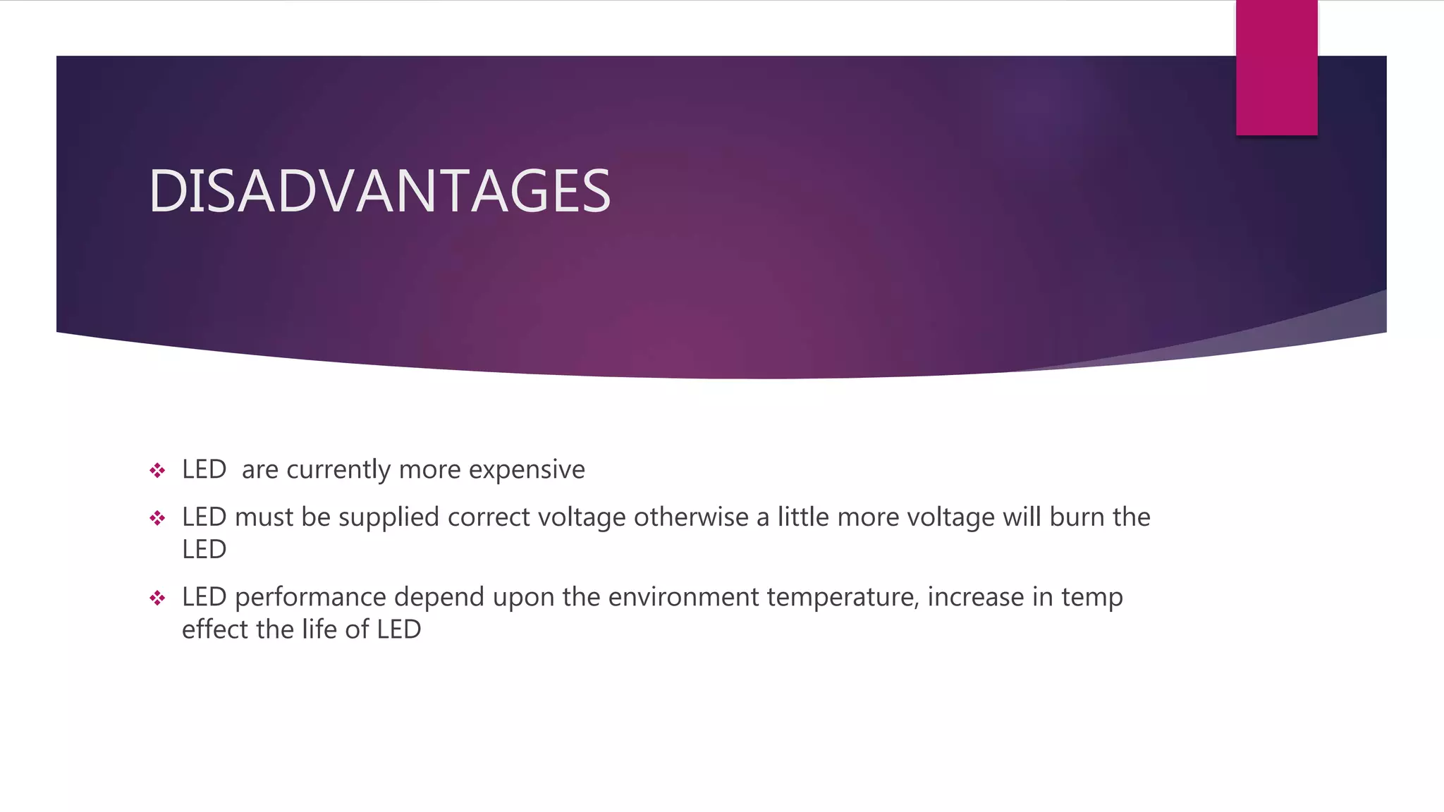 DISADVANTAGES
 LED are currently more expensive
 LED must be supplied correct voltage otherwise a little more voltage will burn the
LED
 LED performance depend upon the environment temperature, increase in temp
effect the life of LED
 