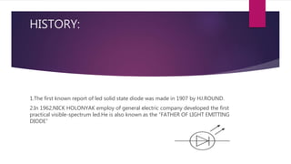 HISTORY:
1.The first known report of led solid state diode was made in 1907 by HJ.ROUND.
2.In 1962,NICK HOLONYAK employ of general electric company developed the first
practical visible-spectrum led.He is also known as the “FATHER OF LIGHT EMITTING
DIODE”
 