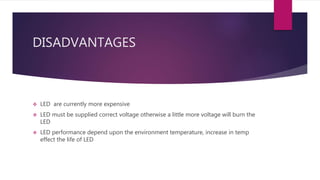 DISADVANTAGES
 LED are currently more expensive
 LED must be supplied correct voltage otherwise a little more voltage will burn the
LED
 LED performance depend upon the environment temperature, increase in temp
effect the life of LED
 