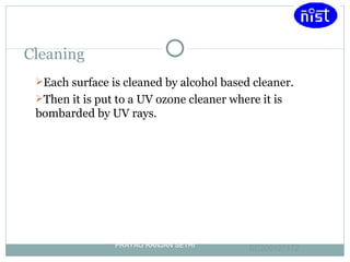 Cleaning Each surface is cleaned by alcohol based cleaner. Then it is put to a UV ozone cleaner where it is bombarded by UV rays. PRAYAG RANJAN SETHI EC200127172 