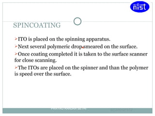 SPINCOATING ITO is placed on the spinning apparatus. Next several polymeric drop smeared on the surface. Once coating completed it is taken to the surface scanner for close scanning. The ITOs are placed on the spinner and than the polymer is speed over the surface. PRAYAG RANJAN SETHI EC200127172   