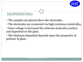 DEPOSITING The samples are placed above the electrodes. The electrodes are connected via high resistance metal alloy. Once voltage is increased the airborne molecules scatters and deposited on the glass. The thickness deposited depends upon the properties of polymer & glass. PRAYAG RANJAN SETHI EC200127172 