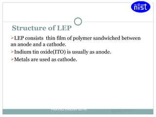 Structure of LEP LEP consists  thin film of polymer sandwiched between an anode and a cathode. Indium tin oxide(ITO) is usually as anode. Metals are used as cathode. PRAYAG RANJAN SETHI EC200127172   
