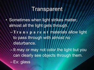 Transparent Sometimes when light strikes matter, almost all the light gets through. Transparent  materials allow light to pass through with almost no disturbance. It may or may not color the light but you can clearly see objects through them. Ex: glass 