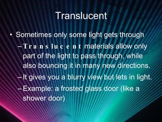 Translucent Sometimes only some light gets through Translucent  materials allow only part of the light to pass through, while also bouncing it in many new directions. It gives you a blurry view but lets in light. Example: a frosted glass door (like a shower door) 