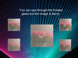 You can see through the frosted glass but the image is blurry. 
