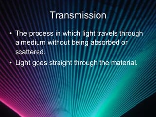 Transmission The process in which light travels through a medium without being absorbed or scattered.  Light goes straight through the material. 