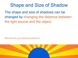 Shape and Size of Shadow The shape and size of shadows can be changed by changing the distance between the light source and the object. Click here for a fun interactive activity (3)