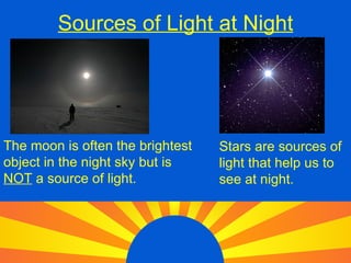 Sources of Light at Night The moon is often the brightest object in the night sky but is NOT a source of light. Stars are sources of light that help us to see at night.