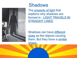 Shadows The property of light that explains why shadows are formed is : LIGHT TRAVELS IN STRAIGHT LINES . Shadows can have different sizes as the objects causing them. But they have a similar shape.