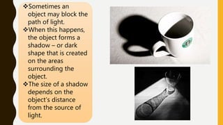 Sometimes an
object may block the
path of light.
When this happens,
the object forms a
shadow – or dark
shape that is created
on the areas
surrounding the
object.
The size of a shadow
depends on the
object’s distance
from the source of
light.
 