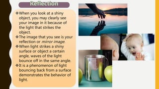 When you look at a shiny
object, you may clearly see
your image in it because of
the light that strikes the
object.
The image that you see is your
reflection or mirror image.
When light strikes a shiny
surface or object a certain
angle, waves of the light
bounce off in the same angle.
It is a phenomenon of light
bouncing back from a surface
demonstrates the behavior of
light.
 