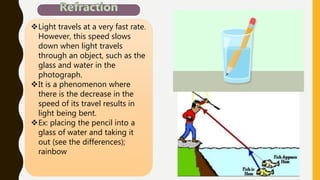 Light travels at a very fast rate.
However, this speed slows
down when light travels
through an object, such as the
glass and water in the
photograph.
It is a phenomenon where
there is the decrease in the
speed of its travel results in
light being bent.
Ex: placing the pencil into a
glass of water and taking it
out (see the differences);
rainbow
 