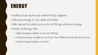 ENERGY
• ability to do work and make things happen.
• We use energy in our daily activities.
• We cannot be able to do a lot of things without energy.
• Kinds of Energy like:
– light energy enable us to see things
– sound energy enable us to hear the different sounds around us
– Heat energy keeps us warm
 