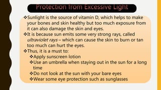 Sunlight is the source of vitamin D, which helps to make
your bones and skin healthy but too much exposure from
it can also damage the skin and eyes.
It is because sun emits some very strong rays, called
ultraviolet rays – which can cause the skin to burn or tan
too much can hurt the eyes.
Thus, it is a must to:
Apply sunscreen lotion
Use an umbrella when staying out in the sun for a long
time
Do not look at the sun with your bare eyes
Wear some eye protection such as sunglasses
 