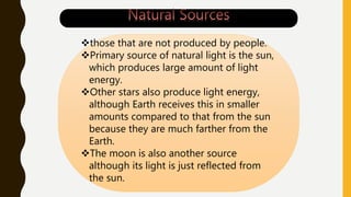 those that are not produced by people.
Primary source of natural light is the sun,
which produces large amount of light
energy.
Other stars also produce light energy,
although Earth receives this in smaller
amounts compared to that from the sun
because they are much farther from the
Earth.
The moon is also another source
although its light is just reflected from
the sun.
 