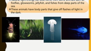 Natural light energy can also come from some animals such as
fireflies, glowworms, jellyfish, and fishes from deep parts of the
sea.
These animals have body parts that give off flashes of light in
the dark.
 