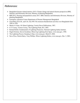 References:
➢ Bangladesh disaster-related statistics 2015: Climate change and natural disaster perspectives.BBS,
Statistics and Informatics Division, Ministry of planning Bangladesh.
➢ BBS,2012: Housing and population census 2011. BBS, Statistics and Informatics Division, Ministry of
planning Bangladesh.
➢ Emergency operation Center-Department of Disaster Management Bangladesh
➢ Chowdhury M.A.M., and U.K. De,1995: Pre monsoon thunderstorm activities over Bangladesh from
1983 to 1992.
➢ Martin A Uman, All About Lightning, Courier Dover Publications, 1987.
➢ G V Cooray, Vernon Cooray, The Lightning Flash, IET, 2003.
➢ Richard Kithil, Fundamentals of Lightning Protection, National Lightning Safety Institute.
➢ Hugh Christian, Steven Goodman, Observing Lightning from Space, www.nasa.gov, 1998.
➢ The Lightning Process: Keeping in Step, www.noaa.gov, March 9, 2004.
➢ Steve Price, Patrick Barry, Tony Phillips, Where Lightning Strikes, www.nasa.gov, Dec. 5, 2001.
 