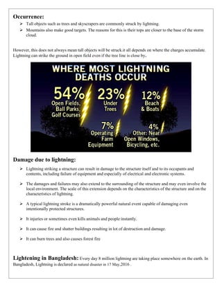 Occurrence:
➢ Tall objects such as trees and skyscrapers are commonly struck by lightning.
➢ Mountains also make good targets. The reasons for this is their tops are closer to the base of the storm
cloud.
However, this does not always mean tall objects will be struck.it all depends on where the charges accumulate.
Lightning can strike the ground in open field even if the tree line is close by.
Damage due to lightning:
➢ Lightning striking a structure can result in damage to the structure itself and to its occupants and
contents, including failure of equipment and especially of electrical and electronic systems.
➢ The damages and failures may also extend to the surrounding of the structure and may even involve the
local environment. The scale of this extension depends on the characteristics of the structure and on the
characteristics of lightning.
➢ A typical lightning stroke is a dramatically powerful natural event capable of damaging even
intentionally protected structures.
➢ It injuries or sometimes even kills animals and people instantly.
➢ It can cause fire and shatter buildings resulting in lot of destruction and damage.
➢ It can burn trees and also causes forest fire
Lightening in Bangladesh: Every day 8 million lightning are taking place somewhere on the earth. In
Bangladesh, Lightning is declared as natural disaster in 17 May,2016 .
 