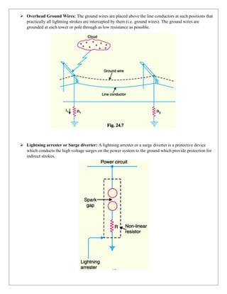 ➢ Overhead Ground Wires: The ground wires are placed above the line conductors at such positions that
practically all lightning strokes are intercepted by them (i.e. ground wires). The ground wires are
grounded at each tower or pole through as low resistance as possible.
➢ Lightning arrester or Surge diverter: A lightning arrester or a surge diverter is a protective device
which conducts the high voltage surges on the power system to the ground which provide protection for
indirect strokes.
 