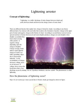 1/12
Lightening arrester
Concept of lightening:
“Lightening is a visible discharge of static charges between clouds and
earth, between clouds and between the charge centers of same cloud. “
There are different theories that explain how charge is formed in clouds. According to one theory
different kind of ice interact with each other that results in the formation of positive charge on the upper
part of cloud and negative charge on the bottom of cloud. According to second theory warm air moves
upward and due to friction between air and water droplets produces charges on water droplets when
droplets accumulate they
foam cloud carrying
either positive or
negative charge
depending upon the
charge on droplets.
Charge carrying clouds
induces equal opposite
charge on earth or on
tallest grounding object
due to electrostatic
induction. As the
accumulation of charges
increases,voltage stress
on air increases. If
voltage stress crosses the
break down limit of air,
discharge occurs by ionizing the air. It produces luminance and also sounds. This phenomenon is called
lightening.
How the phenomena of lightening occur?
Step 1:As air warms up, it moes up and due to friction clouds get charged as shown in figure.
 