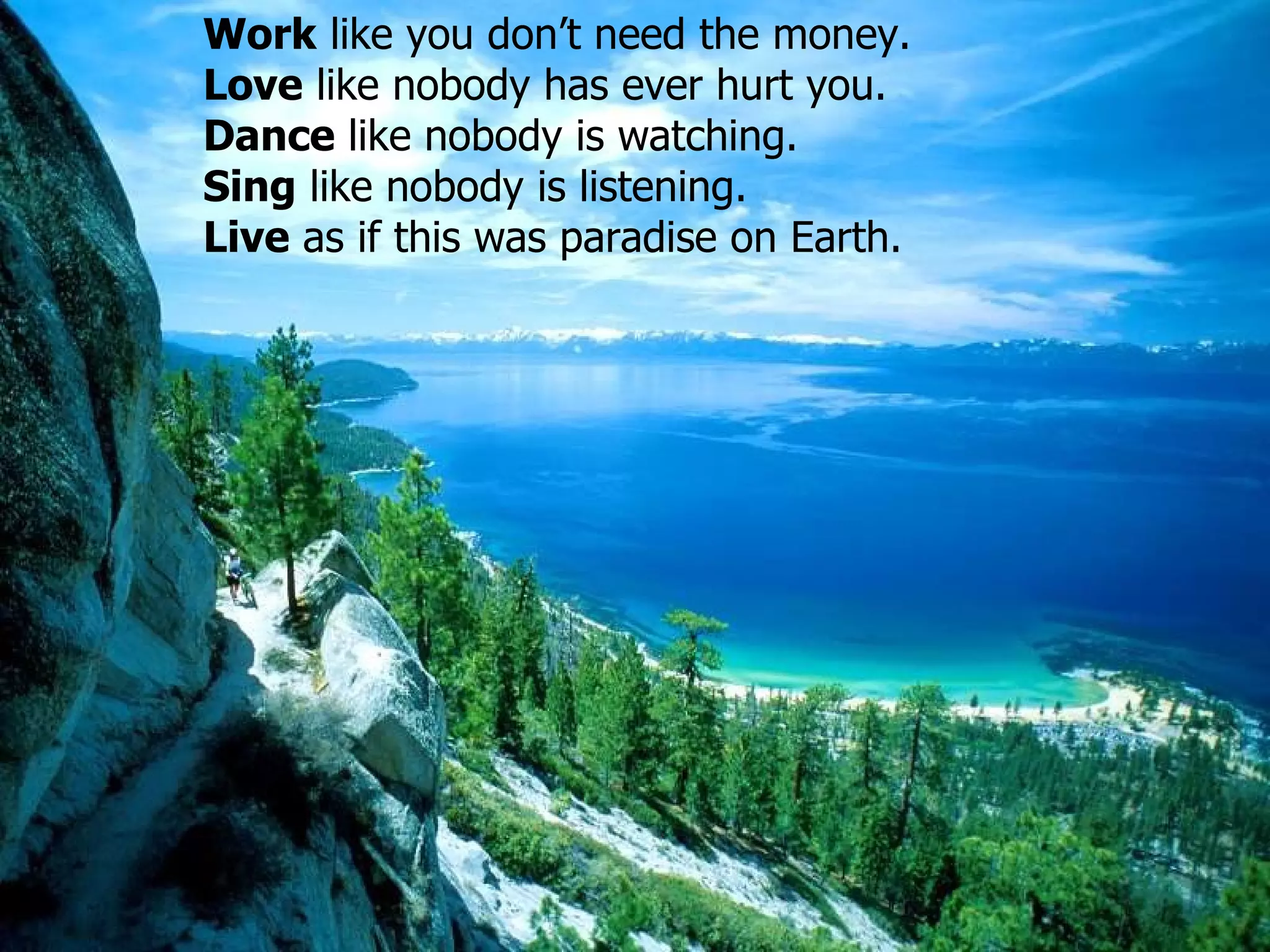 Work  like you don’t need the money.  Love   like nobody has ever hurt you .  Dance   like nobody is watching .  Sing   like nobody is listening .  Live   as if this was paradise on Earth . 