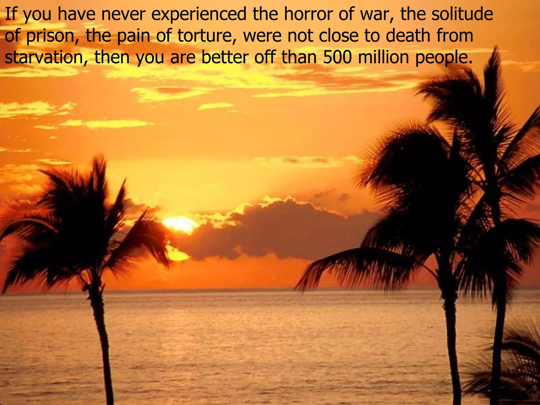 If you have never experienced the horror of war, the solitude  of prison ,  the pain of torture , were not close to death from starvation, then  you are better off than 500 million people . 