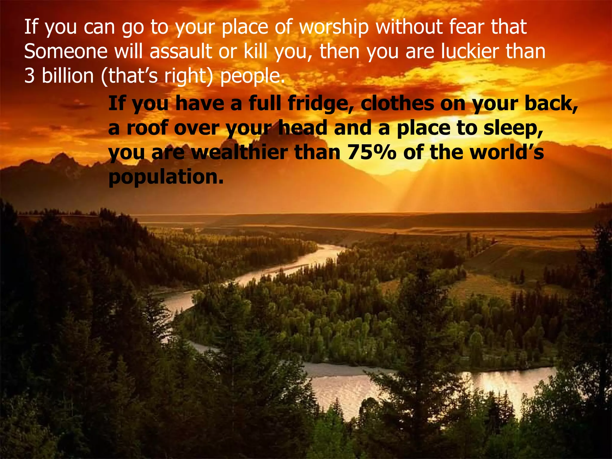 If you can go to your place of worship without fear that  Someone will assault or kill you, then you are luckier than 3 billion (that’s right) people .   If you have a full fridge, clothes on your back, a roof over your head and a place to sleep, you are wealthier than 75% of the world’s population. 