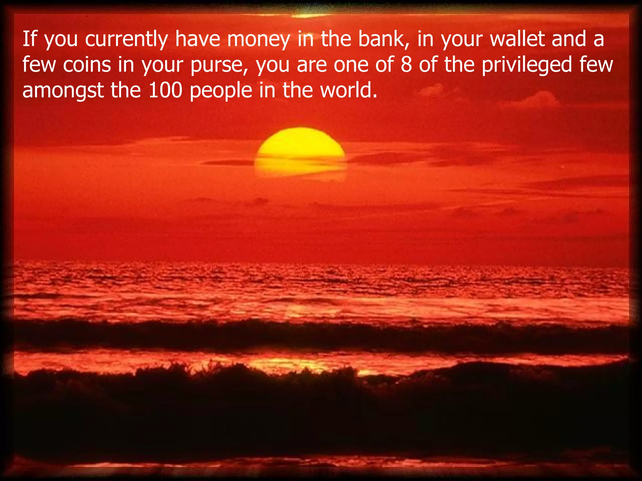 If you currently have money in the bank, in your wallet and a few coins in your purse ,  you are one of 8 of the privileged few amongst the 100 people in the world . 