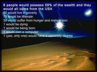 6 people would possess 59% of the wealth and they
would all come from the USA
80 would live in poverty
70 would be illiterate
50 would suffer from hunger and malnutrition
1 would be dying
1 would be being born
1 would own a computer
1 (yes, only one) would have a university degree
 