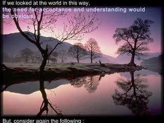 If we looked at the world in this way,
the need for acceptance and understanding would
be obvious.




But, consider again the following :
 