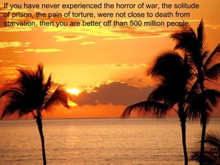 If you have never experienced the horror of war, the solitude
of prison, the pain of torture, were not close to death from
starvation, then you are better off than 500 million people.
 