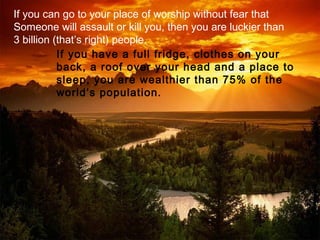 If you can go to your place of worship without fear that
Someone will assault or kill you, then you are luckier than
3 billion (that’s right) people.
           If you have a full fridge, clothes on your
           back, a roof over your head and a place to
           sleep, you are wealthier than 75% of the
           world’s population.
 