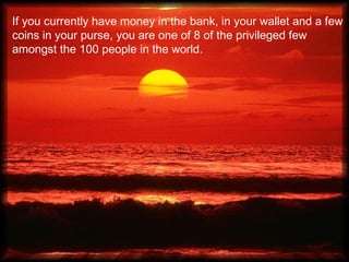 If you currently have money in the bank, in your wallet and a few
coins in your purse, you are one of 8 of the privileged few
amongst the 100 people in the world.
 