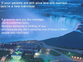If your parents are still alive and still married,
you’re a rare individual.



If someone sent you this message,
you’re extremely lucky,
Because someone is thinking of you
and because you don’t comprise one of those 2 billion
people who can’t read.
 