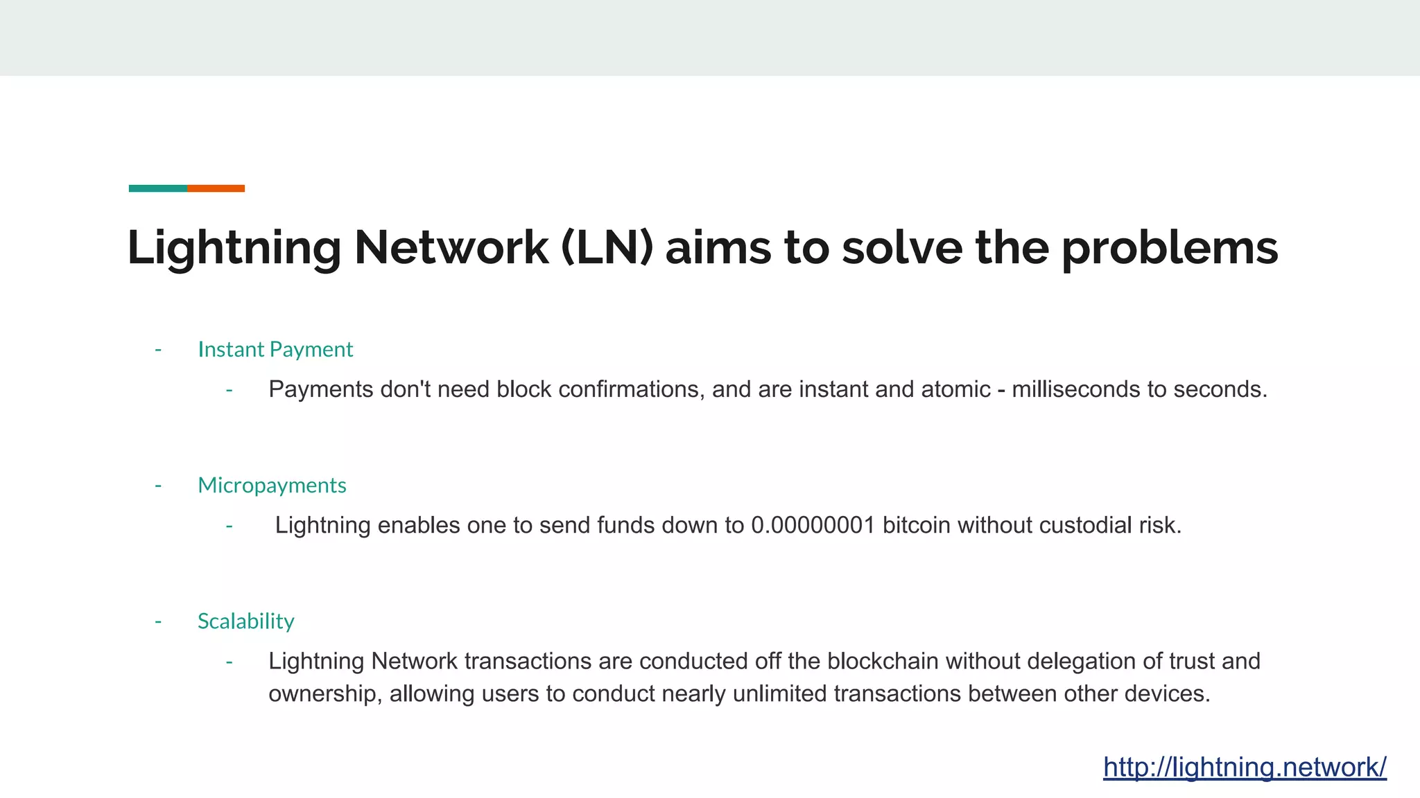 Lightning Network (LN) aims to solve the problems
- Instant Payment
- Payments don't need block confirmations, and are instant and atomic - milliseconds to seconds.
- Micropayments
- Lightning enables one to send funds down to 0.00000001 bitcoin without custodial risk.
- Scalability
- Lightning Network transactions are conducted off the blockchain without delegation of trust and
ownership, allowing users to conduct nearly unlimited transactions between other devices.
http://lightning.network/
 