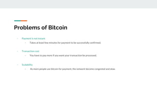Problems of Bitcoin
- Payment is not instant
- Takes at least few minutes for payment to be successfully confirmed.
- Transaction cost
- You have to pay more if you want your transaction be processed.
- Scalability
- As more people use bitcoin for payment, the network become congested and slow.
 
