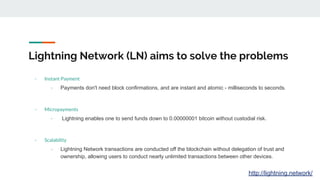 Lightning Network (LN) aims to solve the problems
- Instant Payment
- Payments don't need block confirmations, and are instant and atomic - milliseconds to seconds.
- Micropayments
- Lightning enables one to send funds down to 0.00000001 bitcoin without custodial risk.
- Scalability
- Lightning Network transactions are conducted off the blockchain without delegation of trust and
ownership, allowing users to conduct nearly unlimited transactions between other devices.
http://lightning.network/
 