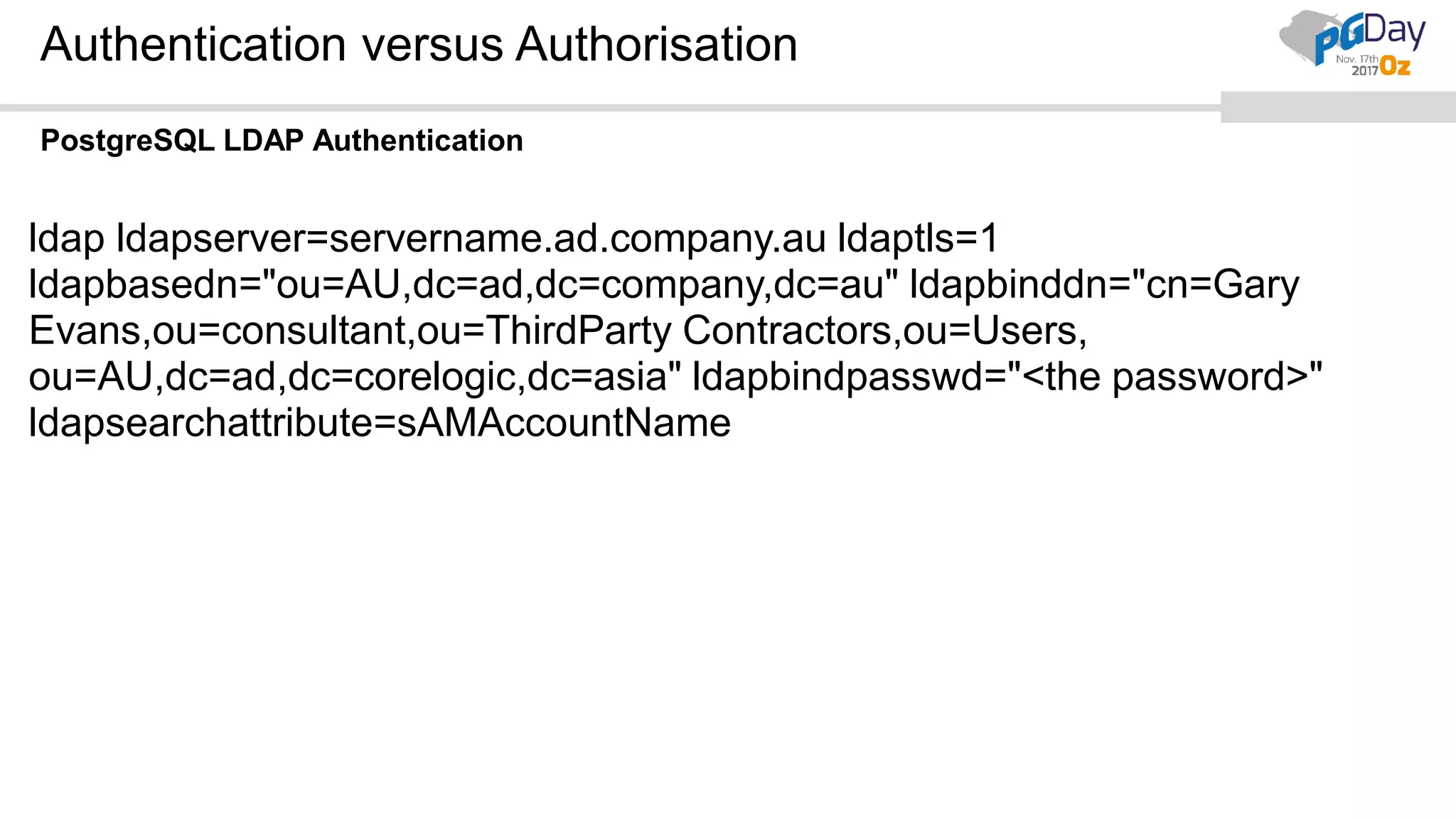Authentication versus Authorisation PostgreSQL LDAP Authentication ldap ldapserver=servername.ad.company.au ldaptls=1 ldapbasedn="ou=AU,dc=ad,dc=company,dc=au" ldapbinddn="cn=Gary Evans,ou=consultant,ou=ThirdParty Contractors,ou=Users, ou=AU,dc=ad,dc=corelogic,dc=asia" ldapbindpasswd="<the password>" ldapsearchattribute=sAMAccountName 