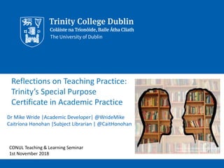 Reflections on Teaching Practice:
Trinity’s Special Purpose
Certificate in Academic Practice
Dr Mike Wride |Academic Developer| @WrideMike
Caitríona Honohan |Subject Librarian | @CaitHonohan
Source: https://pixabay.com/en/silhouette-
head-bookshelf-know-1632912/
CONUL Teaching & Learning Seminar
1st November 2018
 