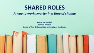 Shared Roles: a way to work
smarter in a time of change
Katherine Burchell
Samuel Roberts
School of Arts & Humanities, University of Cambridge
 
