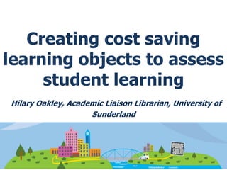 Creating cost saving
learning objects to assess
student learning
Hilary Oakley, Academic Liaison Librarian, University of
Sunderland
 