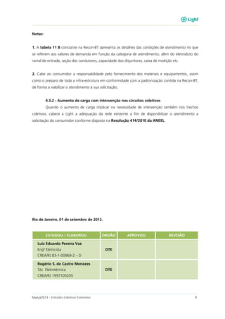 Março/2013 - Entradas Coletivas Existentes 9
Notas:
1. A tabela 11 B constante na Recon-BT apresenta os detalhes das condições de atendimento no que
se referem aos valores de demanda em função da categoria de atendimento, além do eletroduto do
ramal de entrada, seção dos condutores, capacidade dos disjuntores, caixa de medição etc.
2. Cabe ao consumidor a responsabilidade pelo fornecimento dos materiais e equipamentos, assim
como o preparo de toda a infra-estrutura em conformidade com a padronização contida na Recon-BT,
de forma a viabilizar o atendimento à sua solicitação;
4.3.2 - Aumento de carga com intervenção nos circuitos coletivos
Quando o aumento de carga implicar na necessidade de intervenção também nos trechos
coletivos, caberá a Light a adequação da rede existente a fim de disponibilizar o atendimento a
solicitação do consumidor conforme disposto na Resolução 414/2010 da ANEEL.
Rio de Janeiro, 01 de setembro de 2012.
ESTUDOU / ELABOROU ÓRGÃO APROVOU REVISÃO
Luiz Eduardo Pereira Vaz
Engº Eletricista
CREA/RJ 83-1-00969-2 – D
DTE
Rogério S. de Castro Menezes
Téc. Eletrotécnica
CREA/RJ 1997105205
DTE
 