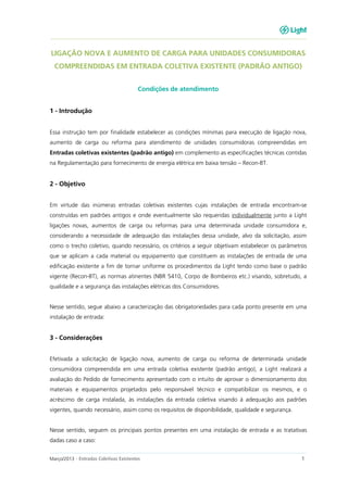 Março/2013 - Entradas Coletivas Existentes 1
LIGAÇÃO NOVA E AUMENTO DE CARGA PARA UNIDADES CONSUMIDORAS
COMPREENDIDAS EM ENTRADA COLETIVA EXISTENTE (PADRÃO ANTIGO)
Condições de atendimento
1 - Introdução
Essa instrução tem por finalidade estabelecer as condições mínimas para execução de ligação nova,
aumento de carga ou reforma para atendimento de unidades consumidoras compreendidas em
Entradas coletivas existentes (padrão antigo) em complemento as especificações técnicas contidas
na Regulamentação para fornecimento de energia elétrica em baixa tensão – Recon-BT.
2 - Objetivo
Em virtude das inúmeras entradas coletivas existentes cujas instalações de entrada encontram-se
construídas em padrões antigos e onde eventualmente são requeridas individualmente junto a Light
ligações novas, aumentos de carga ou reformas para uma determinada unidade consumidora e,
considerando a necessidade de adequação das instalações dessa unidade, alvo da solicitação, assim
como o trecho coletivo, quando necessário, os critérios a seguir objetivam estabelecer os parâmetros
que se aplicam a cada material ou equipamento que constituem as instalações de entrada de uma
edificação existente a fim de tornar uniforme os procedimentos da Light tendo como base o padrão
vigente (Recon-BT), as normas atinentes (NBR 5410, Corpo de Bombeiros etc.) visando, sobretudo, a
qualidade e a segurança das instalações elétricas dos Consumidores.
Nesse sentido, segue abaixo a caracterização das obrigatoriedades para cada ponto presente em uma
instalação de entrada:
3 - Considerações
Efetivada a solicitação de ligação nova, aumento de carga ou reforma de determinada unidade
consumidora compreendida em uma entrada coletiva existente (padrão antigo), a Light realizará a
avaliação do Pedido de fornecimento apresentado com o intuito de aprovar o dimensionamento dos
materiais e equipamentos projetados pelo responsável técnico e compatibilizar os mesmos, e o
acréscimo de carga instalada, às instalações da entrada coletiva visando à adequação aos padrões
vigentes, quando necessário, assim como os requisitos de disponibilidade, qualidade e segurança.
Nesse sentido, seguem os principais pontos presentes em uma instalação de entrada e as tratativas
dadas caso a caso:
 